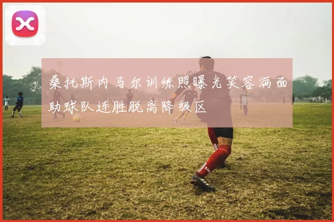 桑托斯内马尔训练照曝光笑容满面助球队连胜脱离降级区