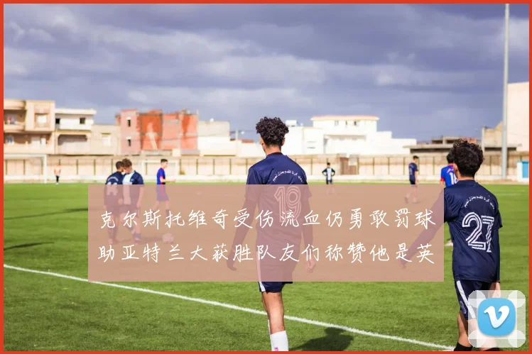 克尔斯托维奇受伤流血仍勇敢罚球助亚特兰大获胜队友们称赞他是英雄