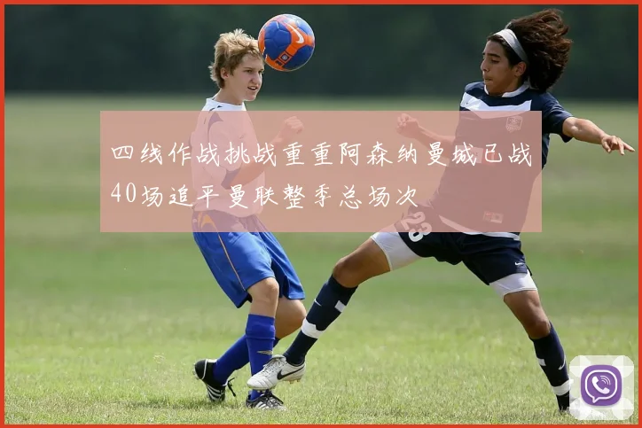 四线作战挑战重重阿森纳曼城已战40场追平曼联整季总场次