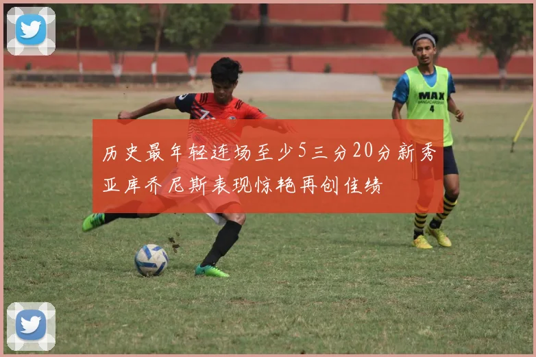 历史最年轻连场至少5三分20分新秀亚库乔尼斯表现惊艳再创佳绩