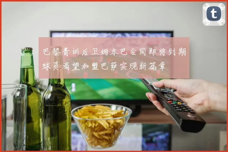 巴黎青训后卫姆本巴合同即将到期球员渴望加盟巴萨实现新篇章