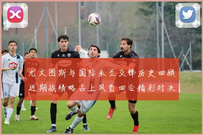 尤文图斯与国际米兰交锋历史回顾近期战绩略占上风首回合精彩对决回顾