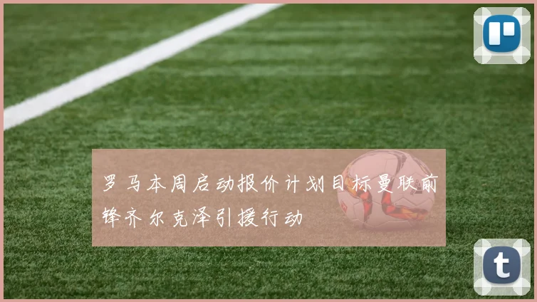 罗马本周启动报价计划目标曼联前锋齐尔克泽引援行动