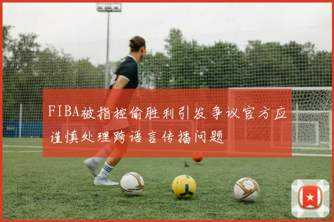FIBA被指控偷胜利引发争议官方应谨慎处理跨语言传播问题