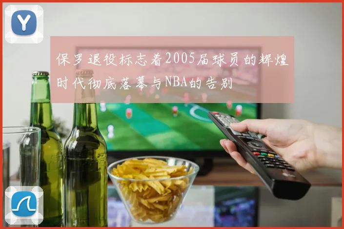 保罗退役标志着2005届球员的辉煌时代彻底落幕与NBA的告别