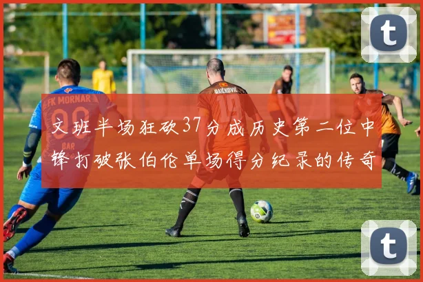文班半场狂砍37分成历史第二位中锋打破张伯伦单场得分纪录的传奇时刻
