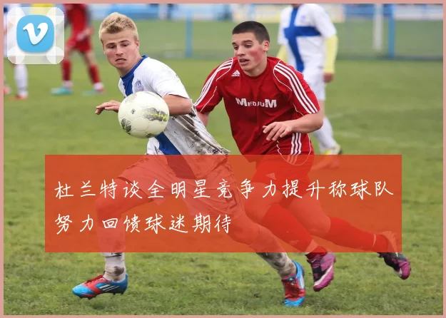 杜兰特谈全明星竞争力提升称球队努力回馈球迷期待