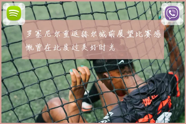 罗塞尼尔重返赫尔城前展望比赛感慨曾在此度过美好时光