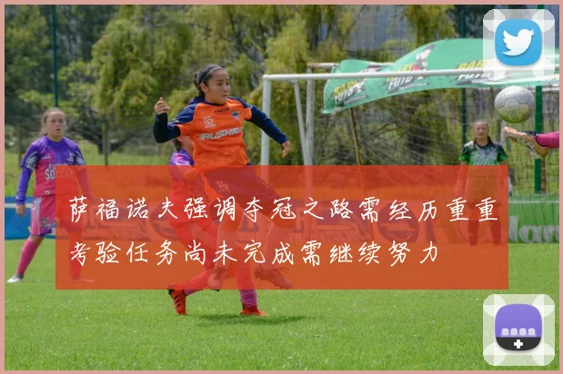 萨福诺夫强调夺冠之路需经历重重考验任务尚未完成需继续努力
