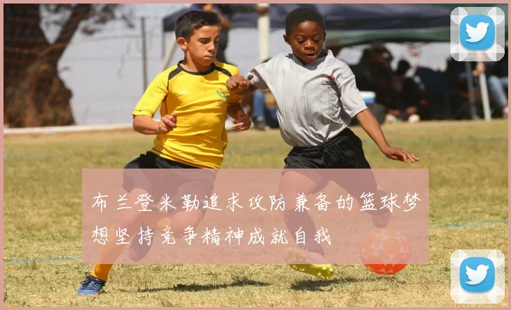 布兰登米勒追求攻防兼备的篮球梦想坚持竞争精神成就自我