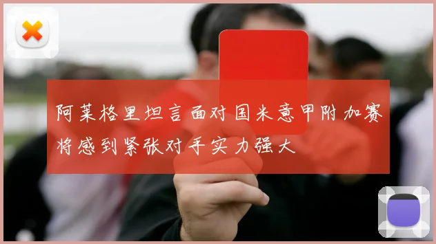 阿莱格里坦言面对国米意甲附加赛将感到紧张对手实力强大