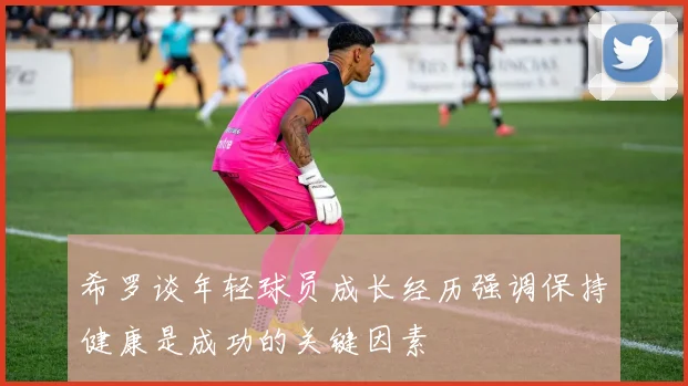 希罗谈年轻球员成长经历强调保持健康是成功的关键因素