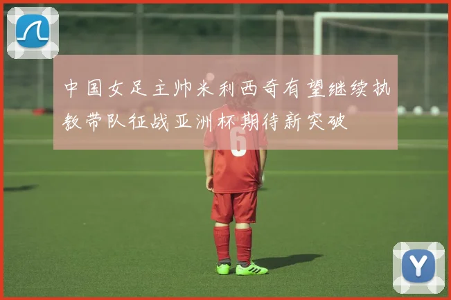 中国女足主帅米利西奇有望继续执教带队征战亚洲杯期待新突破