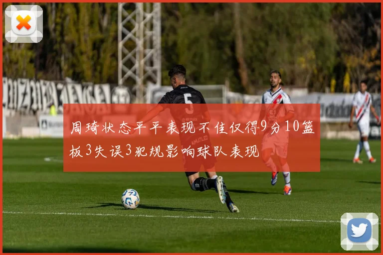 周琦状态平平表现不佳仅得9分10篮板3失误3犯规影响球队表现