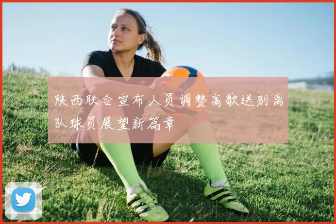 陕西联合宣布人员调整高歌送别离队球员展望新篇章