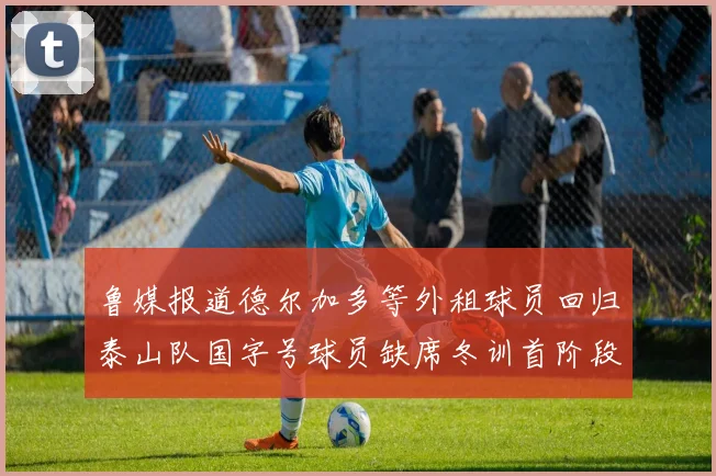鲁媒报道德尔加多等外租球员回归泰山队国字号球员缺席冬训首阶段