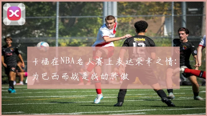 卡福在NBA名人赛上表达荣幸之情：为巴西而战是我的骄傲