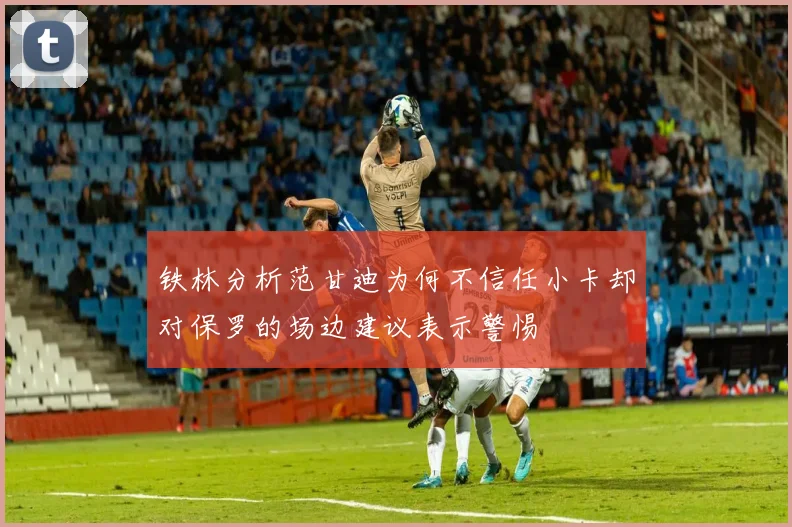 铁林分析范甘迪为何不信任小卡却对保罗的场边建议表示警惕