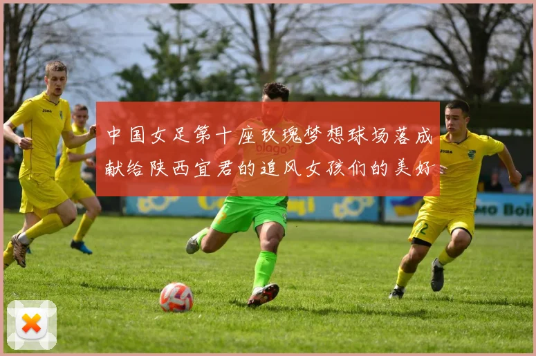 中国女足第十座玫瑰梦想球场落成献给陕西宜君的追风女孩们的美好祝福