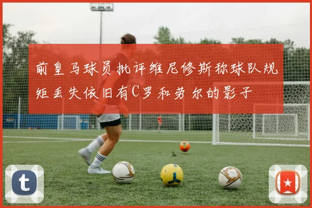 前皇马球员批评维尼修斯称球队规矩丢失依旧有C罗和劳尔的影子