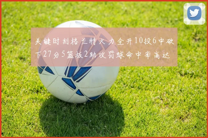 关键时刻格兰特火力全开10投6中砍下27分5篮板2助攻罚球命中率高达857
