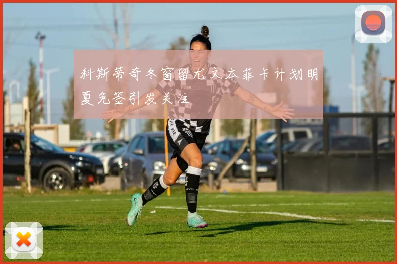 科斯蒂奇冬窗留尤文本菲卡计划明夏免签引发关注