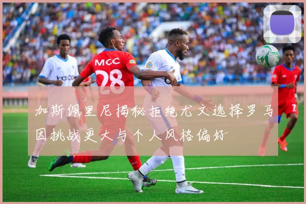 加斯佩里尼揭秘拒绝尤文选择罗马因挑战更大与个人风格偏好