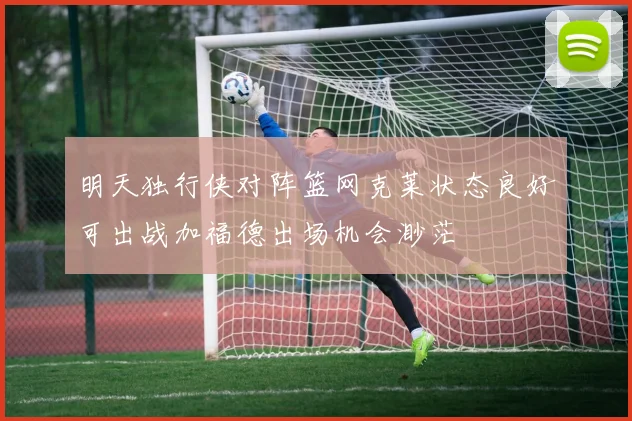 明天独行侠对阵篮网克莱状态良好可出战加福德出场机会渺茫
