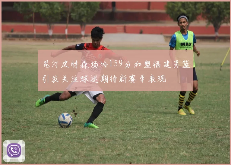 昆汀皮特森场均159分加盟福建男篮引发关注球迷期待新赛季表现